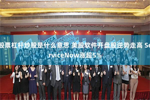 股票杠杆炒股是什么意思 美股软件开盘股逆势走高 ServiceNow涨超5%