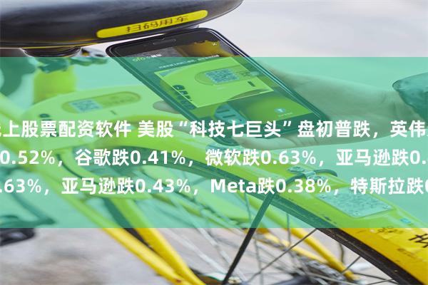 线上股票配资软件 美股“科技七巨头”盘初普跌，英伟达涨0.92%，苹果跌0.52%，谷歌跌0.41%，微软跌0.63%，亚马逊跌0.43%，Meta跌0.38%，特斯拉跌0.05%