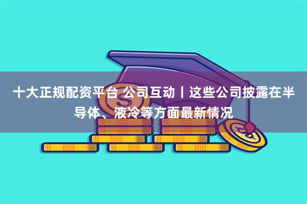 十大正规配资平台 公司互动丨这些公司披露在半导体、液冷等方面最新情况