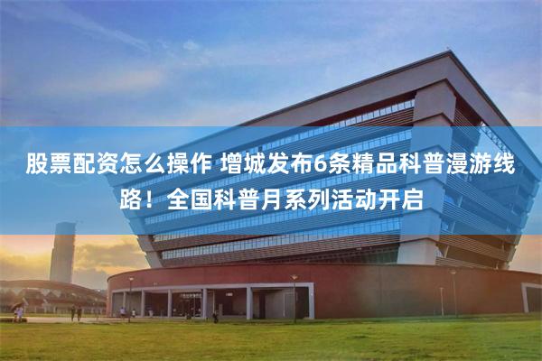 股票配资怎么操作 增城发布6条精品科普漫游线路！全国科普月系列活动开启