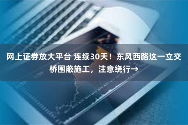 网上证劵放大平台 连续30天！东风西路这一立交桥围蔽施工，注意绕行→