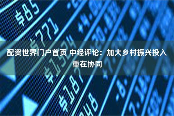 配资世界门户首页 中经评论：加大乡村振兴投入重在协同
