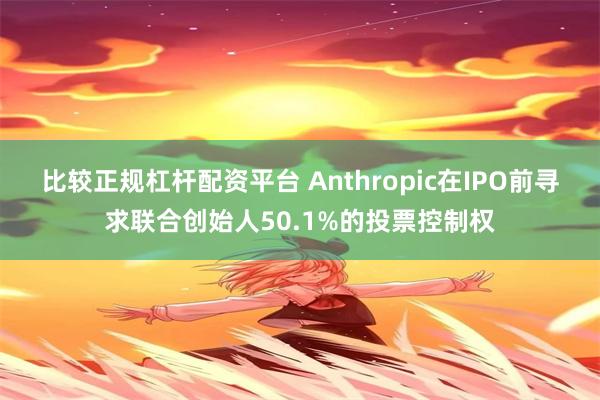比较正规杠杆配资平台 Anthropic在IPO前寻求联合创始人50.1%的投票控制权