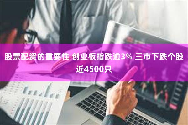 股票配资的重要性 创业板指跌逾3% 三市下跌个股近4500只