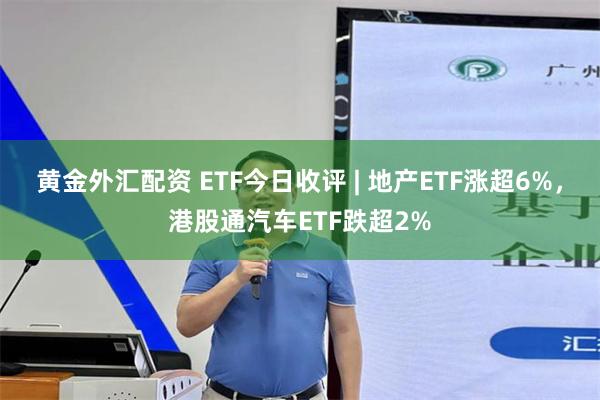 黄金外汇配资 ETF今日收评 | 地产ETF涨超6%，港股通汽车ETF跌超2%