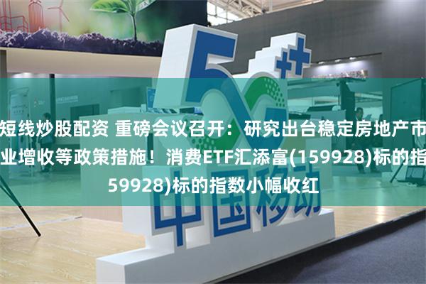 短线炒股配资 重磅会议召开：研究出台稳定房地产市场、促进就业增收等政策措施！消费ETF汇添富(159928)标的指数小幅收红