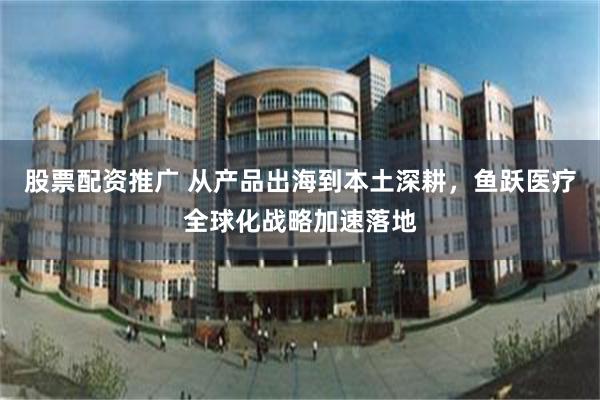 股票配资推广 从产品出海到本土深耕，鱼跃医疗全球化战略加速落地