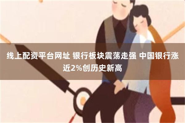 线上配资平台网址 银行板块震荡走强 中国银行涨近2%创历史新高