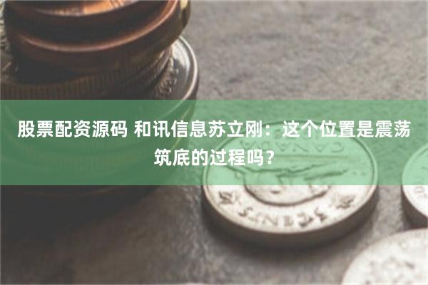 股票配资源码 和讯信息苏立刚：这个位置是震荡筑底的过程吗？