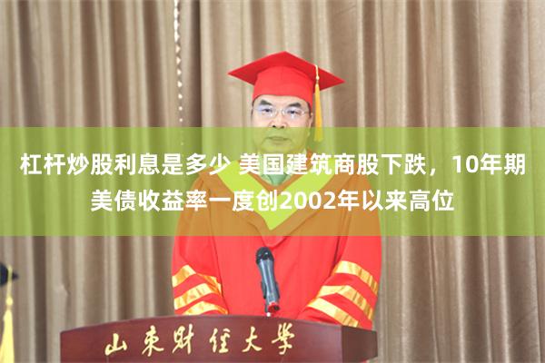 杠杆炒股利息是多少 美国建筑商股下跌,10年期美债收益率一度创2002年以来高位