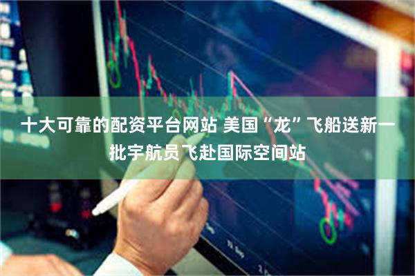 十大可靠的配资平台网站 美国“龙”飞船送新一批宇航员飞赴国际空间站