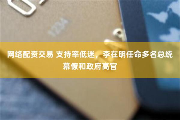 网络配资交易 支持率低迷，李在明任命多名总统幕僚和政府高官