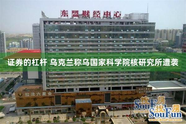 证券的杠杆 乌克兰称乌国家科学院核研究所遭袭