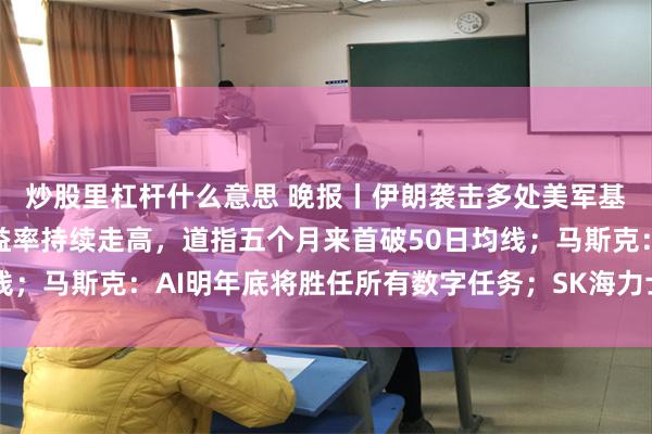 炒股里杠杆什么意思 晚报丨伊朗袭击多处美军基地；全球主要国债收益率持续走高，道指五个月来首破50日均线；马斯克：AI明年底将胜任所有数字任务；SK海力士或联手铠侠