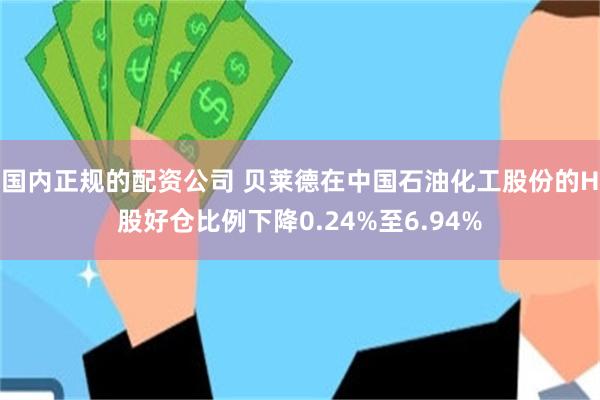 国内正规的配资公司 贝莱德在中国石油化工股份的H股好仓比例下降0.24%至6.94%