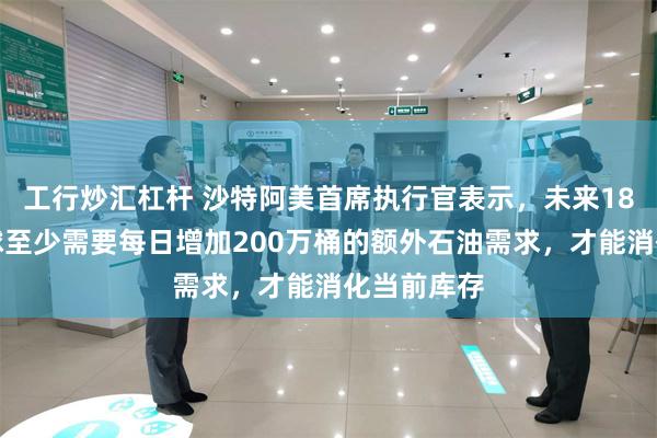 工行炒汇杠杆 沙特阿美首席执行官表示，未来18个月，全球至少需要每日增加200万桶的额外石油需求，才能消化当前库存
