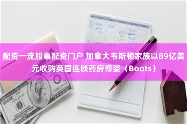 配资一流股票配资门户 加拿大韦斯顿家族以89亿美元收购英国连锁药房博姿（Boots）