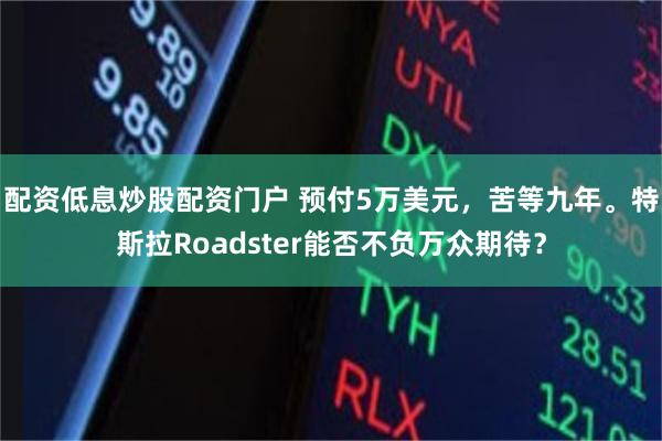 配资低息炒股配资门户 预付5万美元，苦等九年。特斯拉Roadster能否不负万众期待？
