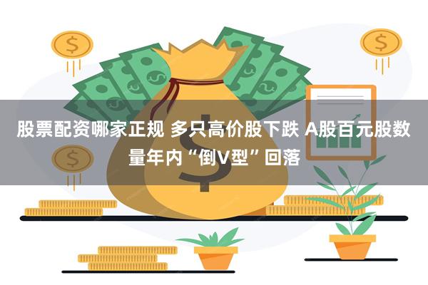 股票配资哪家正规 多只高价股下跌 A股百元股数量年内“倒V型”回落