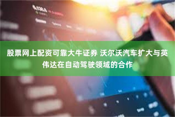 股票网上配资可靠大牛证券 沃尔沃汽车扩大与英伟达在自动驾驶领域的合作