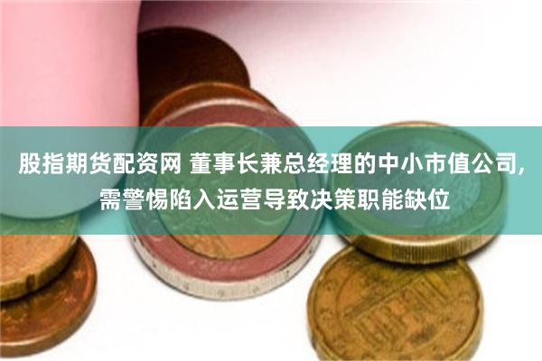股指期货配资网 董事长兼总经理的中小市值公司, 需警惕陷入运营导致决策职能缺位