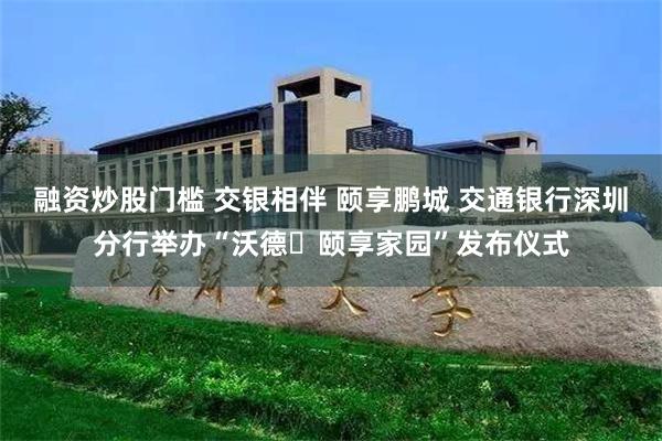 融资炒股门槛 交银相伴 颐享鹏城 交通银行深圳分行举办“沃德・颐享家园”发布仪式