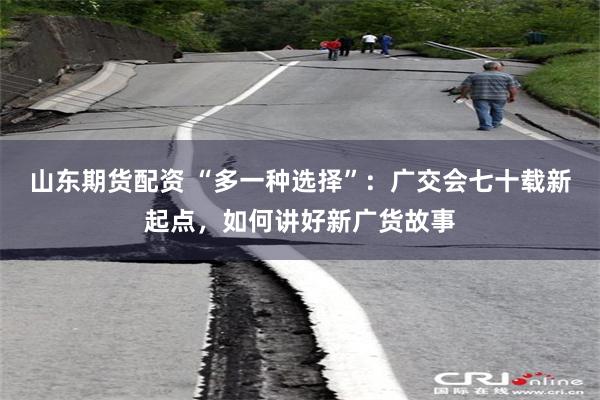 山东期货配资 “多一种选择”：广交会七十载新起点，如何讲好新广货故事