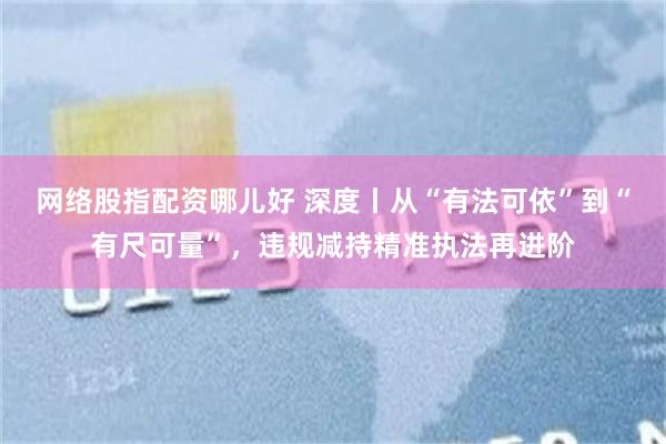 网络股指配资哪儿好 深度丨从“有法可依”到“有尺可量”，违规减持精准执法再进阶