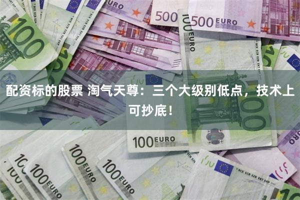配资标的股票 淘气天尊：三个大级别低点，技术上可抄底！