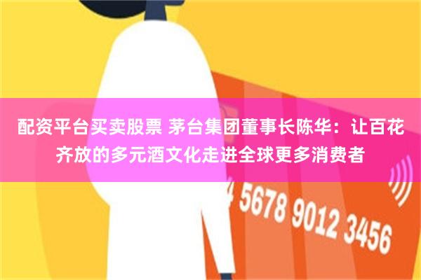 配资平台买卖股票 茅台集团董事长陈华：让百花齐放的多元酒文化走进全球更多消费者